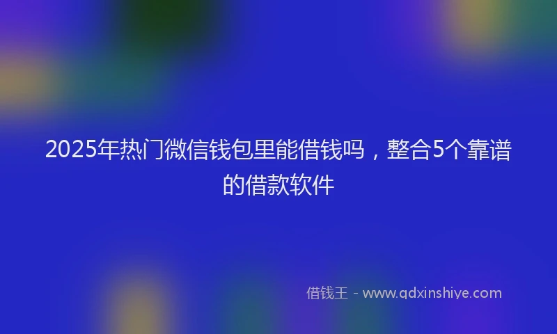 2025年热门微信钱包里能借钱吗，整合5个靠谱的借款软件