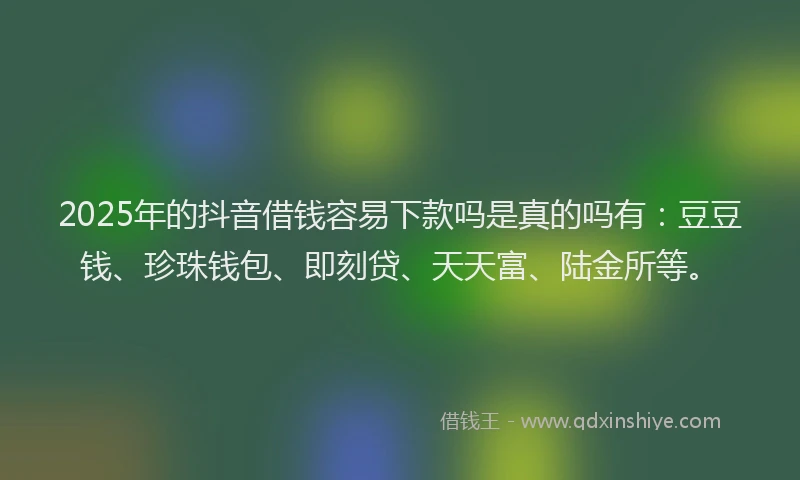2025年的抖音借钱容易下款吗是真的吗有：豆豆钱、珍珠钱包、即刻贷、天天富、陆金所等。