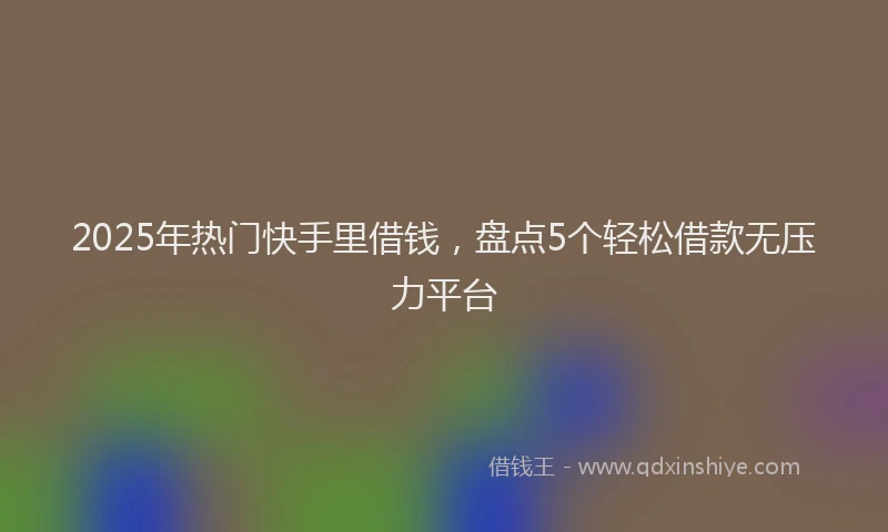2025年热门快手里借钱，盘点5个轻松借款无压力平台