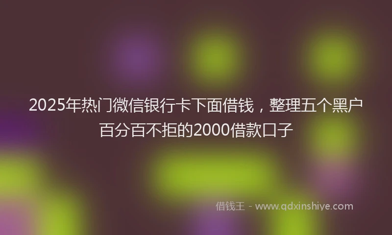 2025年热门微信银行卡下面借钱，整理五个黑户百分百不拒的2000借款口子