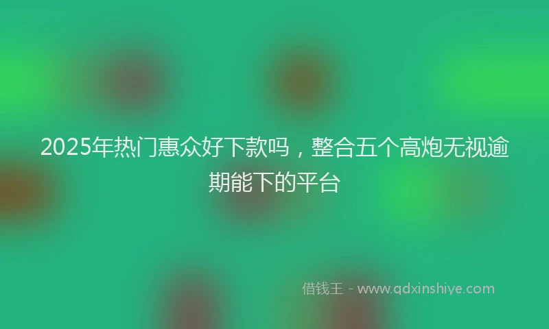 2025年热门惠众好下款吗，整合五个高炮无视逾期能下的平台