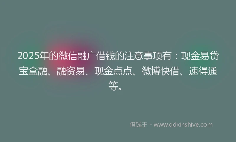 2025年的微信融广借钱的注意事项有：现金易贷宝盒融、融资易、现金点点、微博快借、速得通等。