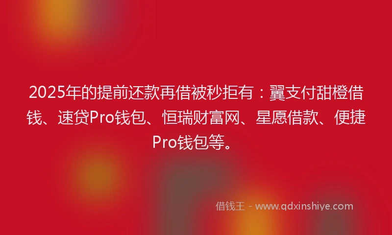 2025年的提前还款再借被秒拒有：翼支付甜橙借钱、速贷Pro钱包、恒瑞财富网、星愿借款、便捷Pro钱包等。