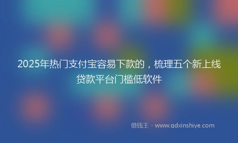 2025年热门支付宝容易下款的，梳理五个新上线贷款平台门槛低软件