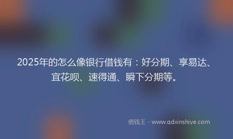 2025年的怎么像银行借钱有：好分期、享易达、宜花呗、速得通、瞬下分期等。