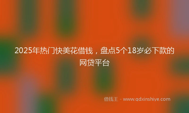 2025年热门快美花借钱，盘点5个18岁必下款的网贷平台