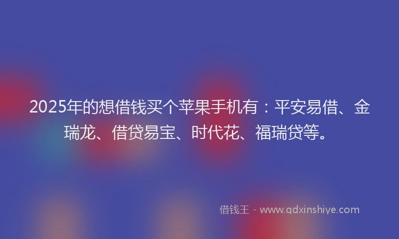 2025年的想借钱买个苹果手机有：平安易借、金瑞龙、借贷易宝、时代花、福瑞贷等。