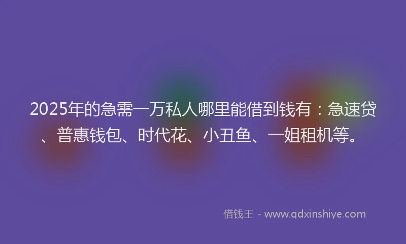 2025年的急需一万私人哪里能借到钱有：急速贷、普惠钱包、时代花、小丑鱼、一姐租机等。