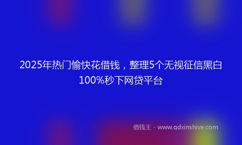 2025年热门愉快花借钱，整理5个无视征信黑白100%秒下网贷平台