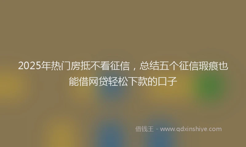 2025年热门房抵不看征信，总结五个征信瑕疵也能借网贷轻松下款的口子