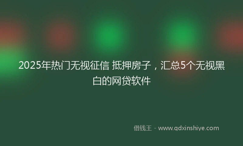 2025年热门无视征信 抵押房子，汇总5个无视黑白的网贷软件
