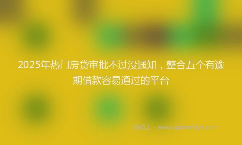 2025年热门房贷审批不过没通知，整合五个有逾期借款容易通过的平台
