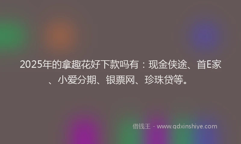 2025年的拿趣花好下款吗有：现金侠途、首E家、小爱分期、银票网、珍珠贷等。