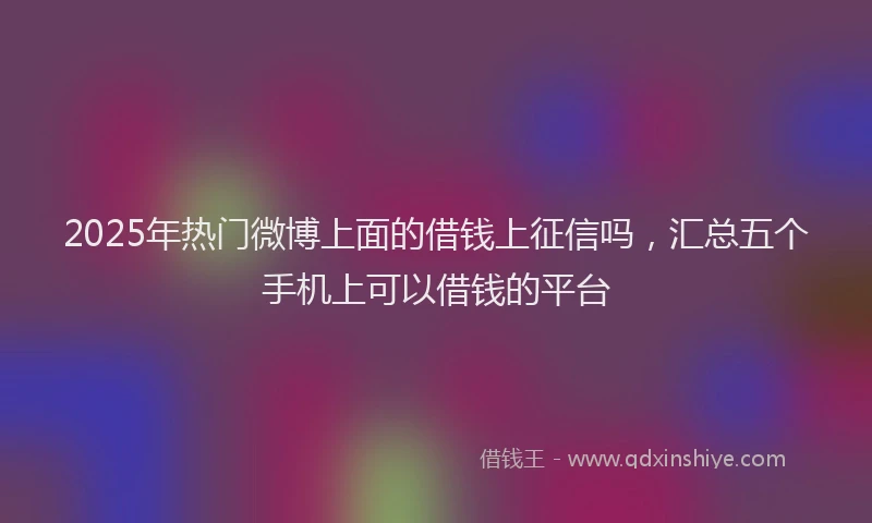 2025年热门微博上面的借钱上征信吗，汇总五个手机上可以借钱的平台