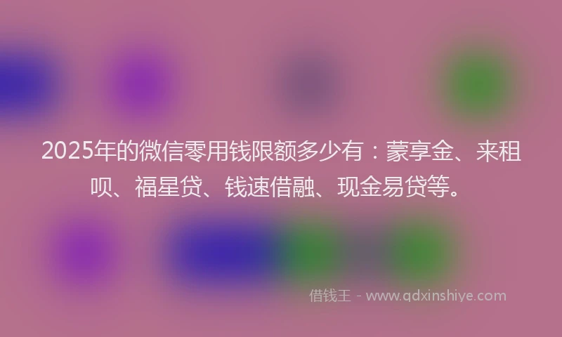 2025年的微信零用钱限额多少有：蒙享金、来租呗、福星贷、钱速借融、现金易贷等。