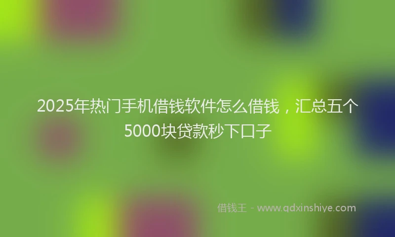 2025年热门手机借钱软件怎么借钱，汇总五个5000块贷款秒下口子