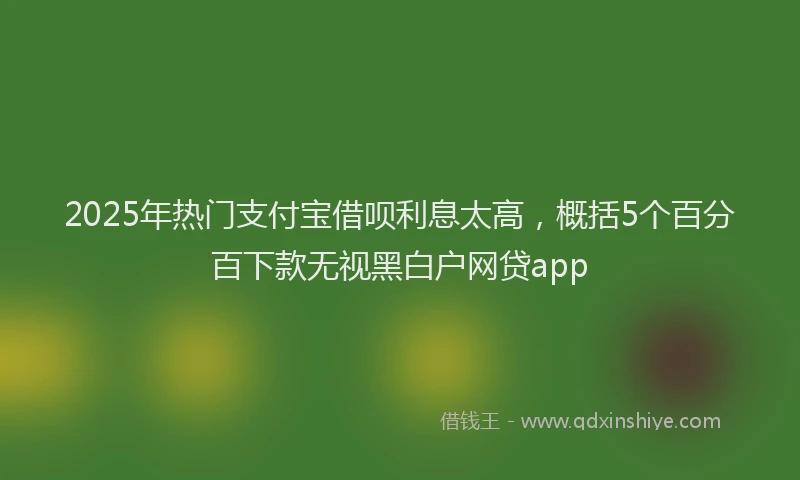 2025年热门支付宝借呗利息太高，概括5个百分百下款无视黑白户网贷app