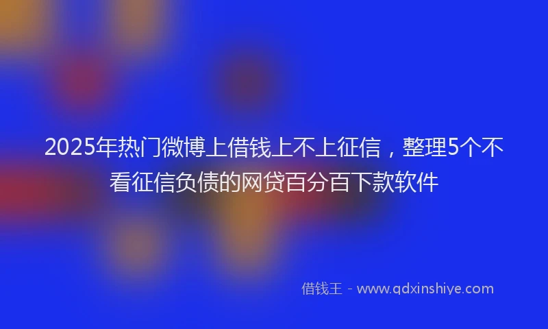 2025年热门微博上借钱上不上征信，整理5个不看征信负债的网贷百分百下款软件