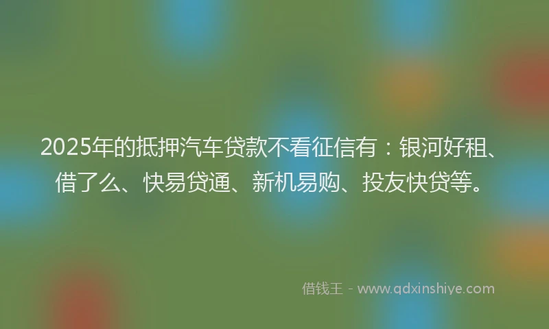 2025年的抵押汽车贷款不看征信有：银河好租、借了么、快易贷通、新机易购、投友快贷等。