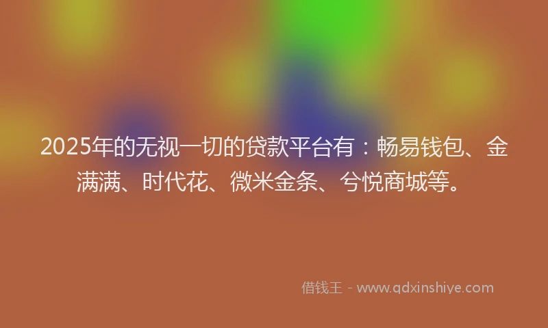 2025年的无视一切的贷款平台有：畅易钱包、金满满、时代花、微米金条、兮悦商城等。