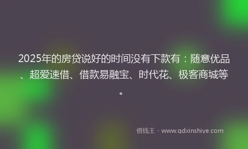 2025年的房贷说好的时间没有下款有：随意优品、超爱速借、借款易融宝、时代花、极客商城等。
