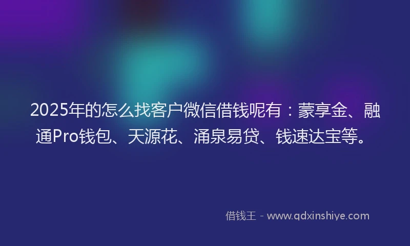 2025年的怎么找客户微信借钱呢有：蒙享金、融通Pro钱包、天源花、涌泉易贷、钱速达宝等。