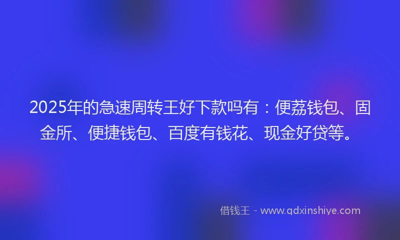 2025年的急速周转王好下款吗有：便荔钱包、固金所、便捷钱包、百度有钱花、现金好贷等。