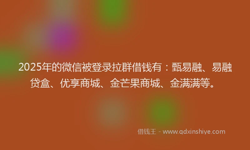 2025年的微信被登录拉群借钱有：甄易融、易融贷盒、优享商城、金芒果商城、金满满等。