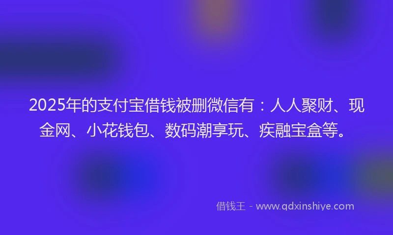 2025年的支付宝借钱被删微信有：人人聚财、现金网、小花钱包、数码潮享玩、疾融宝盒等。