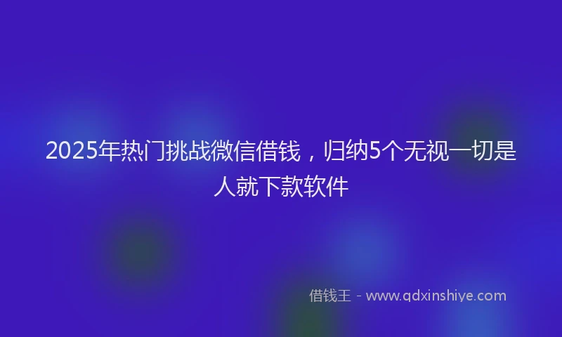 2025年热门挑战微信借钱，归纳5个无视一切是人就下款软件