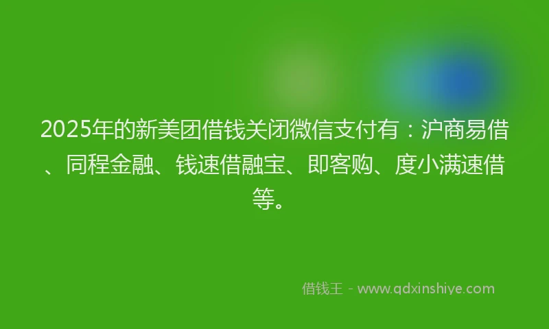 2025年的新美团借钱关闭微信支付有：沪商易借、同程金融、钱速借融宝、即客购、度小满速借等。