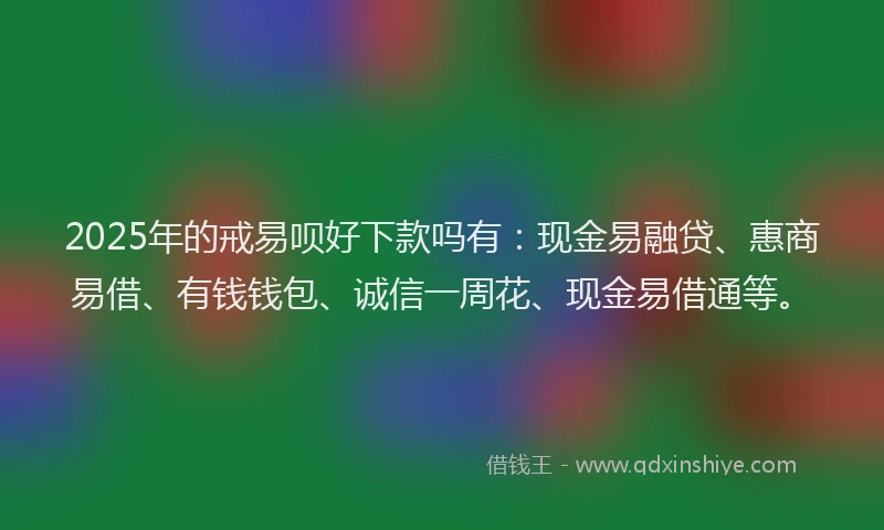 2025年的戒易呗好下款吗有：现金易融贷、惠商易借、有钱钱包、诚信一周花、现金易借通等。