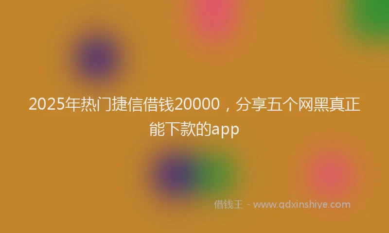 2025年热门捷信借钱20000，分享五个网黑真正能下款的app