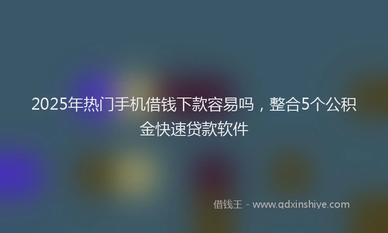 2025年热门手机借钱下款容易吗，整合5个公积金快速贷款软件