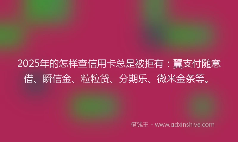 2025年的怎样查信用卡总是被拒有：翼支付随意借、瞬信金、粒粒贷、分期乐、微米金条等。