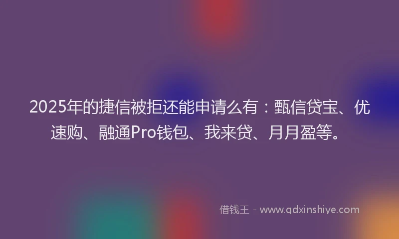 2025年的捷信被拒还能申请么有：甄信贷宝、优速购、融通Pro钱包、我来贷、月月盈等。