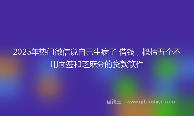2025年热门微信说自己生病了 借钱，概括五个不用面签和芝麻分的贷款软件