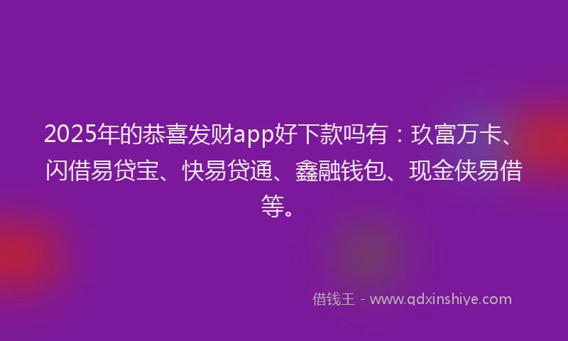 2025年的恭喜发财app好下款吗有：玖富万卡、闪借易贷宝、快易贷通、鑫融钱包、现金侠易借等。