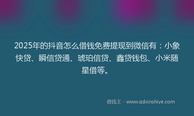 2025年的抖音怎么借钱免费提现到微信有：小象快贷、瞬信贷通、琥珀信贷、鑫贷钱包、小米随星借等。