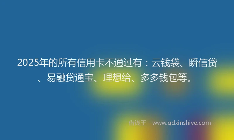 2025年的所有信用卡不通过有：云钱袋、瞬信贷、易融贷通宝、理想给、多多钱包等。
