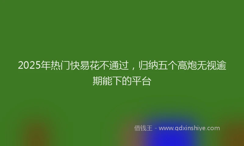 2025年热门快易花不通过，归纳五个高炮无视逾期能下的平台