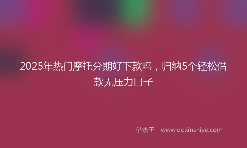 2025年热门摩托分期好下款吗，归纳5个轻松借款无压力口子