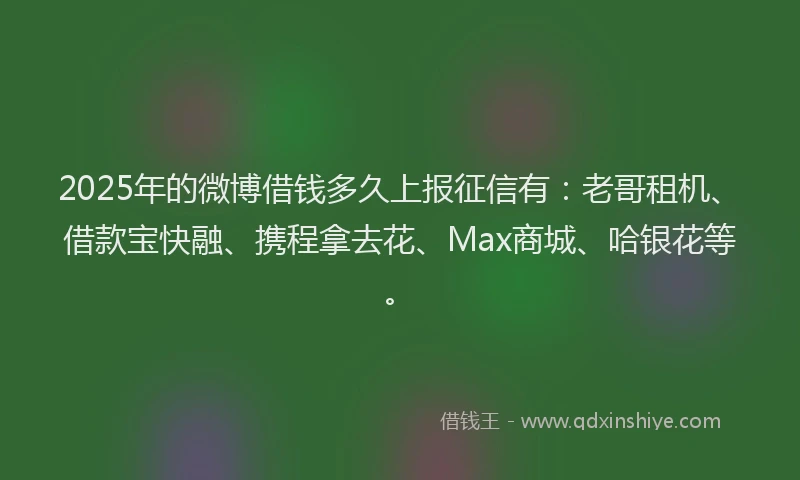 2025年的微博借钱多久上报征信有：老哥租机、借款宝快融、携程拿去花、Max商城、哈银花等。