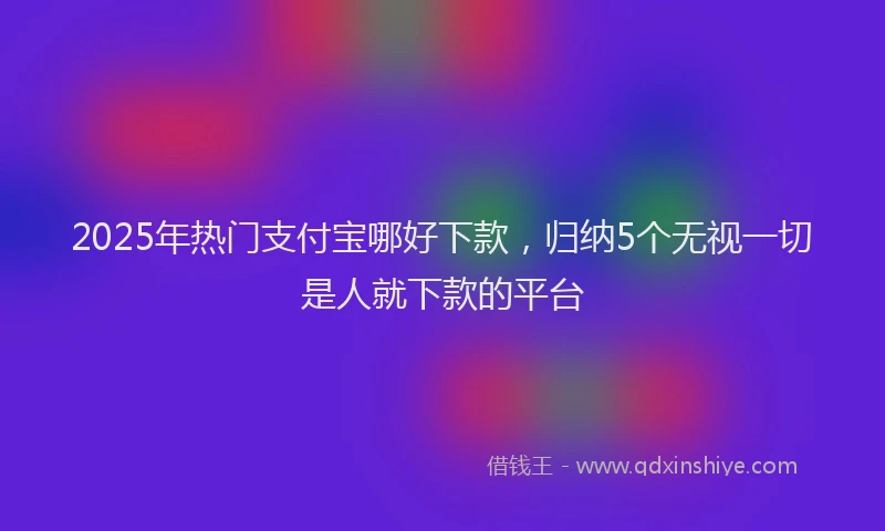 2025年热门支付宝哪好下款，归纳5个无视一切是人就下款的平台