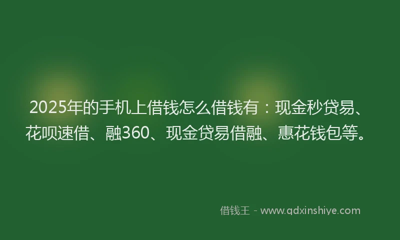 2025年的手机上借钱怎么借钱有：现金秒贷易、花呗速借、融360、现金贷易借融、惠花钱包等。