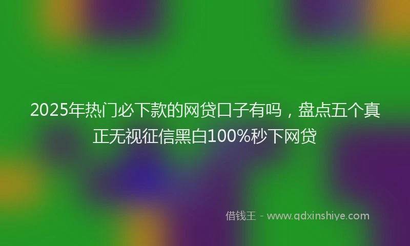 2025年热门必下款的网贷口子有吗，盘点五个真正无视征信黑白100%秒下网贷