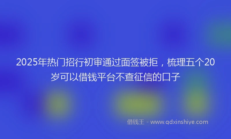 2025年热门招行初审通过面签被拒，梳理五个20岁可以借钱平台不查征信的口子