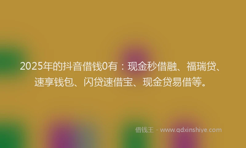 2025年的抖音借钱0有：现金秒借融、福瑞贷、速享钱包、闪贷速借宝、现金贷易借等。