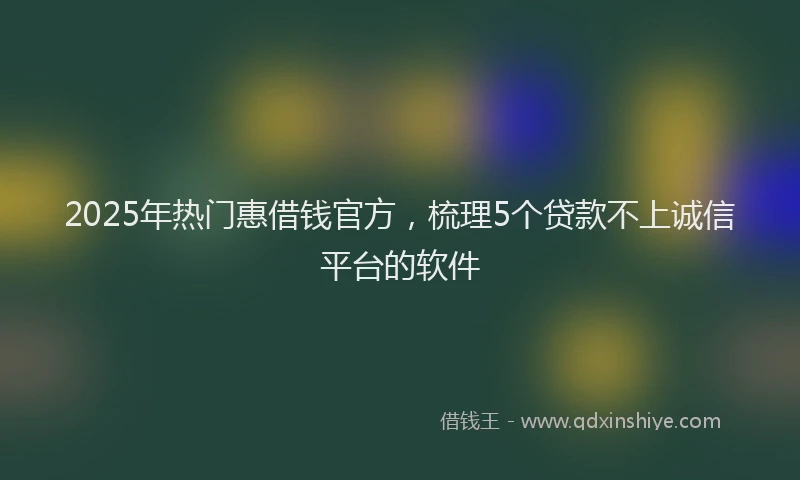 2025年热门惠借钱官方，梳理5个贷款不上诚信平台的软件