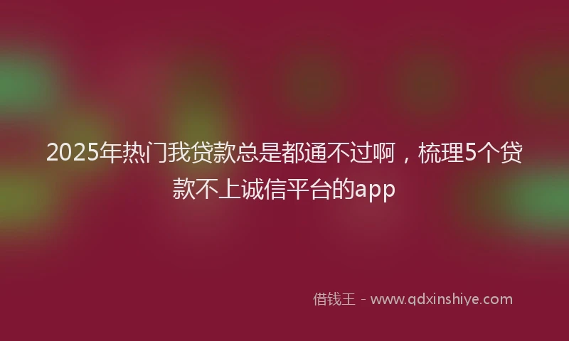 2025年热门我贷款总是都通不过啊，梳理5个贷款不上诚信平台的app